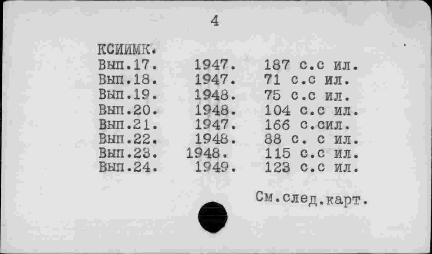 ﻿ксиимк
ВЫП.17
Вып.18
ВЫП.19
Вып.20
ВЫП.21
Вып.22
Вып.23
Вып.24
4
1947.	187 с.с ил.
1947.	71 с.с ил.
1948.	75 С.с ил.
1948.	104 с.с ил.
1947.	166 с.сил.
1948.	88 с. с ил.
1948.	115 с.с ил.
1949.	123 с.с ил.
См.след.карт.